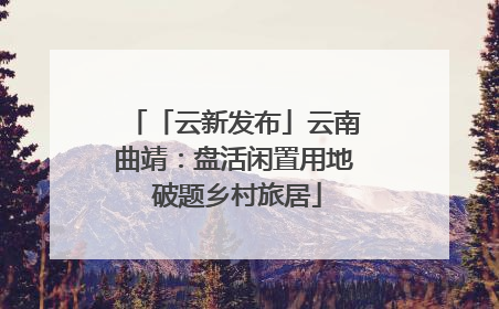 「云新发布」云南曲靖：盘活闲置用地 破题乡村旅居