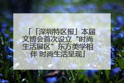 「深圳特区报」本届文博会首次设立“时尚生活展区”东方美学相伴 时尚生活呈现