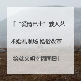 “爱情巴士”驶入艺术婚礼现场 婚俗改革绘就文明幸福图景