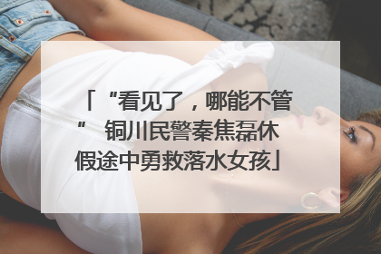 “看见了，哪能不管” 铜川民警秦焦磊休假途中勇救落水女孩