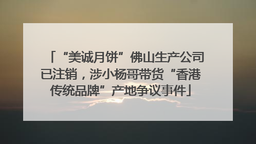 “美诚月饼”佛山生产公司已注销，涉小杨哥带货“香港传统品牌”产地争议事件