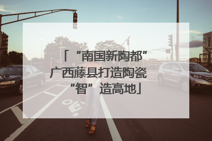 “南国新陶都”广西藤县打造陶瓷“智”造高地