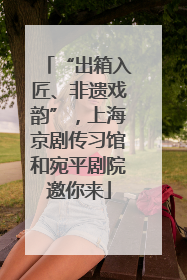 “出箱入匠、非遗戏韵”，上海京剧传习馆和宛平剧院邀你来
