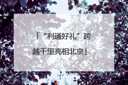 “利通好礼”跨越千里亮相北京