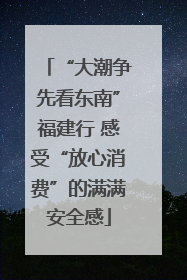 “大潮争先看东南”福建行 感受“放心消费”的满满安全感