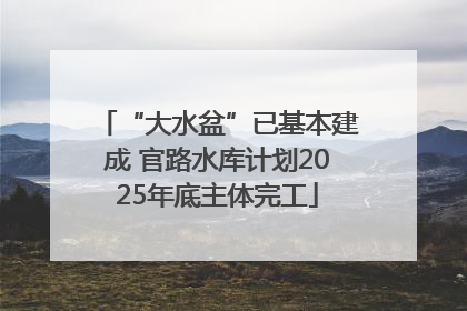 “大水盆”已基本建成 官路水库计划2025年底主体完工