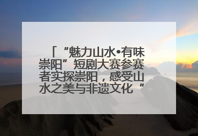 “魅力山水•有味崇阳”短剧大赛参赛者实探崇阳，感受山水之美与非遗文化“提琴戏”魅力