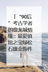 “90后”考古学者的盘龙城情缘：最爱镇馆之宝绿松石镶金饰件