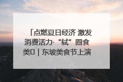 点燃夏日经济 激发消费活力·“轼”圈食美⑪｜东坡美食节上演“文化满汉全席”
