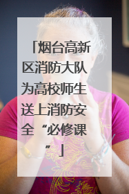 烟台高新区消防大队为高校师生送上消防安全“必修课”
