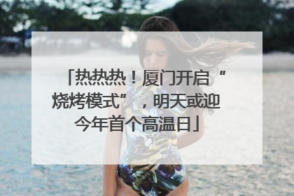 热热热！厦门开启“烧烤模式”，明天或迎今年首个高温日
