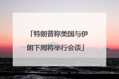 特朗普称美国与伊朗下周将举行会谈