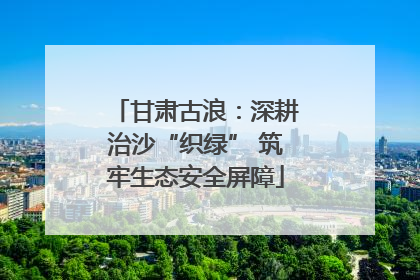 甘肃古浪：深耕治沙“织绿” 筑牢生态安全屏障