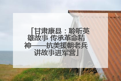 甘肃康县：聆听英雄故事 传承革命精神——抗美援朝老兵讲故事进军营