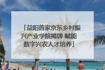 益阳首家京东乡村振兴产业学院揭牌 赋能数字兴农人才培养