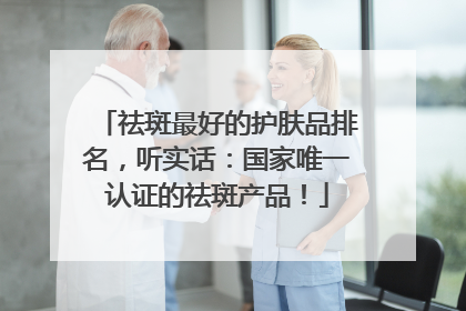 祛斑最好的护肤品排名，听实话：国家唯一认证的祛斑产品！
