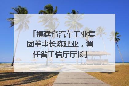 福建省汽车工业集团董事长陈建业，调任省工信厅厅长