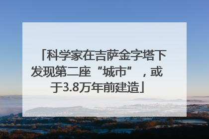 科学家在吉萨金字塔下发现第二座“城市”，或于3.8万年前建造