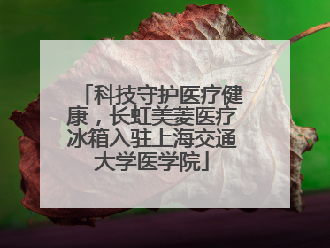 科技守护医疗健康，长虹美菱医疗冰箱入驻上海交通大学医学院