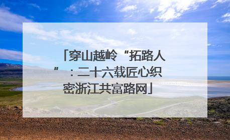 穿山越岭“拓路人”：二十六载匠心织密浙江共富路网