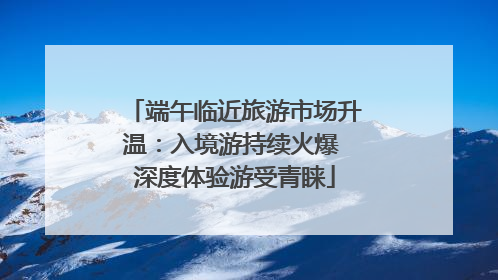 端午临近旅游市场升温：入境游持续火爆 深度体验游受青睐