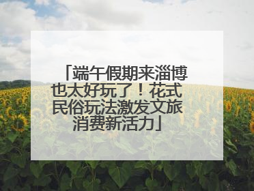 端午假期来淄博也太好玩了！花式民俗玩法激发文旅消费新活力