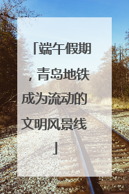 端午假期，青岛地铁成为流动的文明风景线