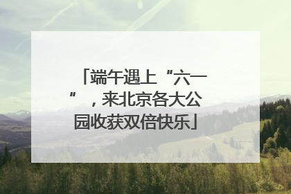端午遇上“六一”，来北京各大公园收获双倍快乐