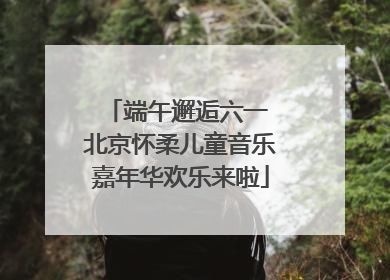 端午邂逅六一 北京怀柔儿童音乐嘉年华欢乐来啦