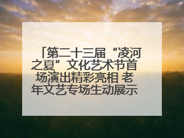 第二十三届“凌河之夏”文化艺术节首场演出精彩亮相 老年文艺专场生动展示银龄风采