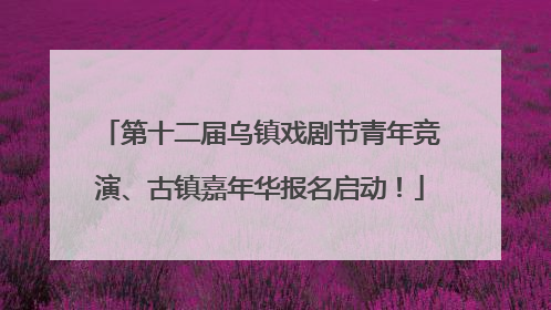 第十二届乌镇戏剧节青年竞演、古镇嘉年华报名启动！