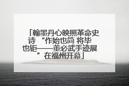 翰墨丹心映照革命史诗 “作始也简 将毕也钜——董必武手迹展”在福州开幕