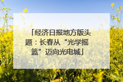 经济日报地方版头题：长春从“光学摇篮”迈向光电城