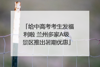 给中高考考生发福利啦 兰州多家A级景区推出暑期优惠