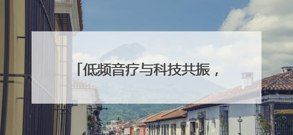 低频音疗与科技共振，开启人类健康心纪元