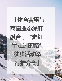 体育赛事与商圈业态深度融合，“走红军走过的路” 徒步活动举行推介会