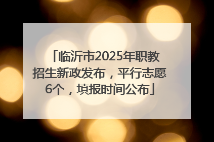 临沂市2025年职教招生新政发布，平行志愿6个，填报时间公布