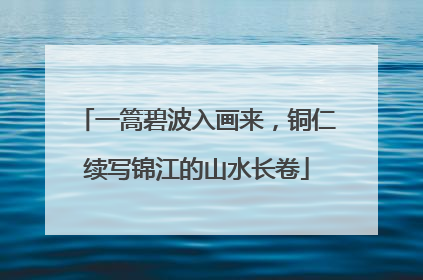 一篙碧波入画来，铜仁续写锦江的山水长卷