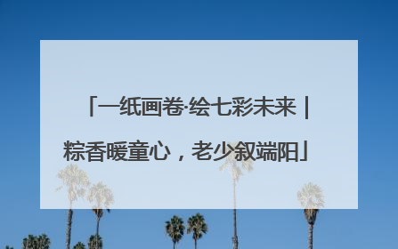 一纸画卷·绘七彩未来｜粽香暖童心，老少叙端阳