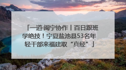 一道·闽宁协作丨百日跟班学绝技！宁夏盐池县53名年轻干部来福建取“真经”