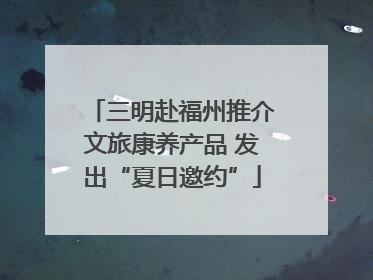 三明赴福州推介文旅康养产品 发出“夏日邀约”