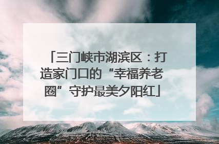 三门峡市湖滨区：打造家门口的“幸福养老圈”守护最美夕阳红
