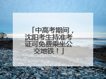 中高考期间，沈阳考生持准考证可免费乘坐公交地铁！