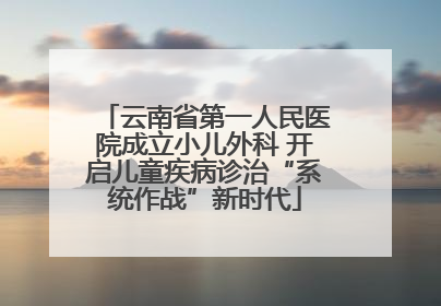 云南省第一人民医院成立小儿外科 开启儿童疾病诊治“系统作战”新时代