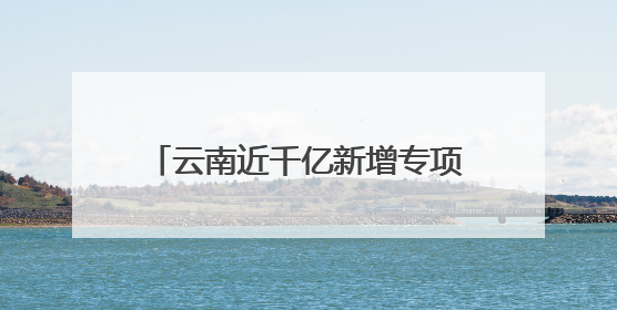 云南近千亿新增专项债，七成用于化债及偿还拖欠企业账款