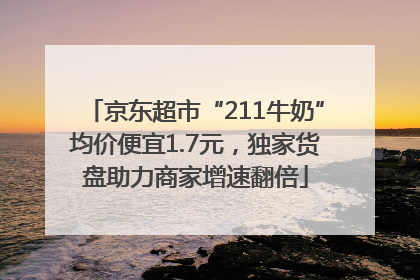 京东超市“211牛奶”均价便宜1.7元，独家货盘助力商家增速翻倍