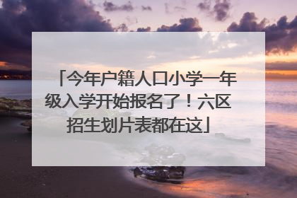 今年户籍人口小学一年级入学开始报名了！六区招生划片表都在这