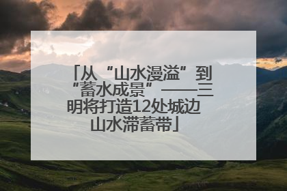 从“山水漫溢”到“蓄水成景”——三明将打造12处城边山水滞蓄带