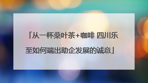 从一杯桑叶茶+咖啡 四川乐至如何端出助企发展的诚意