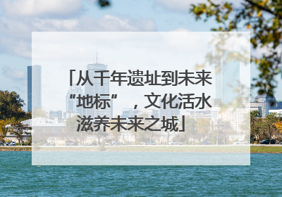 从千年遗址到未来“地标”，文化活水滋养未来之城